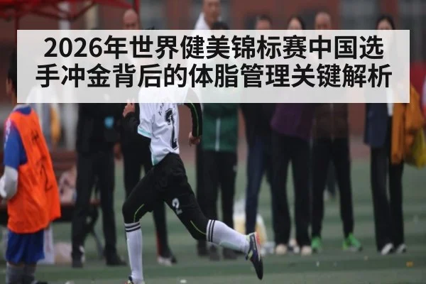 2026年世界健美锦标赛中国选手冲金背后的体脂管理关键解析