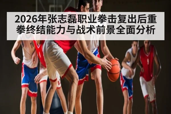 2026年张志磊职业拳击复出后重拳终结能力与战术前景全面分析