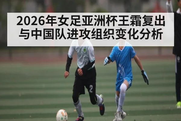 2026年女足亚洲杯王霜复出与中国队进攻组织变化分析